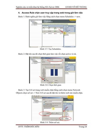 Nghiên cứu và triển khai hệ thống ISA Server 2006 GVHD:VÕ ĐỖ THẮNG
SVTT: THẨM ĐỨC HỮU Trang 24
4. Access Rule chặn user truy cập trang web trong giờ làm việc
Bước 1: Định nghĩa giờ làm việc bằng cách chọn menu Schedules -> new.
Bước 2: Đặt tên sau đó chọn thời gian làm việc rồi chọn active và ok.
Bước 3: Tạo Url set trang web muốn chặn bằng cách chọn menu Network
Objects chọn url set -> New Url set sau đó đặt tên và thêm web site muốn chặn.
Hình 3.7: Tạo Schedules.
Hình 3.8: Chọn thời gian
Hình 3.9: Thêm url set.
 