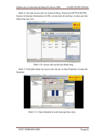 Nghiên cứu và triển khai hệ thống ISA Server 2006 GVHD:VÕ ĐỖ THẮNG
SVTT: THẨM ĐỨC HỮU Trang 25
Bước 4: Tạo một Access rule với Action là Deny, Protocol là HTTP & HTTPS,
Sources là Internal, Destinations là URL set mà trước đó ta đã tạo và chọn user cần
chặn trong mục user.
Bước 5: Click phải chuột vào access rule vừa tạo và chọn Properties và chọn tab
Schedule.
Hình 3.10: Access rule sau khi tạo thành công.
Hình 3.11: Chọn Schedule là work time (giờ làm việc).
 