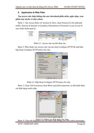 Nghiên cứu và triển khai hệ thống ISA Server 2006 GVHD:VÕ ĐỖ THẮNG
SVTT: THẨM ĐỨC HỮU Trang 26
5. Application & Web Filter
Tạo access rule chặn không cho user download phần mềm, nghe nhạc, xem
phim trực tuyến và chat yahoo.
Bước 1: Tạo Access Rule với Acction là Alow, chọn Protocol là All outbound
traffic, Sources là Internal và localhost, Destinations là External và user là user là
user mình muốn quản lý.
Bước 2: Phải chuột vào Access rule vừa tạo chọn Configure HTTP để suất hiện
hộp thoại Configure HTTP policy for rule.
Bước 3: Chọn Tab Extensions chọn Block specified extensions và tiến hành thêm
các định dạng muốn chặn.
Bước 4: Chọn tab Signatures để tiến hành chặn không cho chat yahoo messenger
Hình 4.1: Access rule sau khi được tạo.
Hình 4.2: Hộp thoại Configure HTTP policy for rule.
Hình 4.3: Thêm các định dạng cần chặn.
 