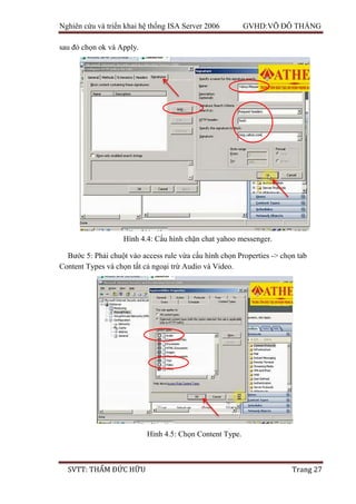 Nghiên cứu và triển khai hệ thống ISA Server 2006 GVHD:VÕ ĐỖ THẮNG
SVTT: THẨM ĐỨC HỮU Trang 27
sau đó chọn ok và Apply.
Bước 5: Phải chuột vào access rule vừa cấu hình chọn Properties -> chọn tab
Content Types và chọn tất cả ngoại trừ Audio và Video.
Hình 4.4: Cấu hình chặn chat yahoo messenger.
Hình 4.5: Chọn Content Type.
 