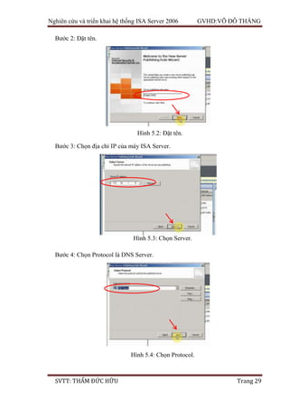 Nghiên cứu và triển khai hệ thống ISA Server 2006 GVHD:VÕ ĐỖ THẮNG
SVTT: THẨM ĐỨC HỮU Trang 29
Bước 2: Đặt tên.
Bước 3: Chọn địa chỉ IP của máy ISA Server.
Bước 4: Chọn Protocol là DNS Server.
Hình 5.2: Đặt tên.
Hình 5.3: Chọn Server.
Hình 5.4: Chọn Protocol.
 