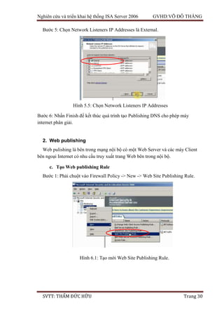 Nghiên cứu và triển khai hệ thống ISA Server 2006 GVHD:VÕ ĐỖ THẮNG
SVTT: THẨM ĐỨC HỮU Trang 30
Bước 5: Chọn Network Listeners IP Addresses là External.
Bước 6: Nhấn Finish để kết thúc quá trình tạo Publishing DNS cho phép máy
internet phân giải.
2. Web publishing
Web pulishing là bên trong mạng nội bộ có một Web Server và các máy Client
bên ngoại Internet có nhu cầu truy xuất trang Web bên trong nội bộ.
c. Tạo Web publishing Rule
Bước 1: Phải chuột vào Firewall Policy -> New -> Web Site Publishing Rule.
Hình 6.1: Tạo mới Web Site Publishing Rule.
Hình 5.5: Chọn Network Listeners IP Addresses
 