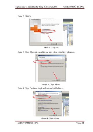 Nghiên cứu và triển khai hệ thống ISA Server 2006 GVHD:VÕ ĐỖ THẮNG
SVTT: THẨM ĐỨC HỮU Trang 31
Bước 2: Đặt tên.
Bước 3: Chọn Allow để cho phép các máy client có thể truy cập được.
Bước 4: Chọn Publish a single web site or load balancer.
Hình 6.2: Đặt tên.
Hình 6.3: Chọn Allow
Hình 6.4: Chọn Allow.
 