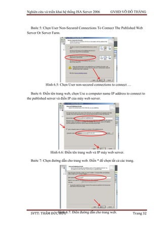 Nghiên cứu và triển khai hệ thống ISA Server 2006 GVHD:VÕ ĐỖ THẮNG
SVTT: THẨM ĐỨC HỮU Trang 32
Bước 5: Chọn User Non-Secured Connections To Connect The Published Web
Server Or Server Farm.
Bước 6: Điền tên trang web, chọn Use a computer name IP address to connect to
the published server và điền IP của máy web server.
Bước 7: Chọn đường dẫn cho trang web. Điền * để chọn tất cả các trang.
Hình 6.5: Chọn User non-secured connections to connect …
Hình 6.6: Điền tên trang web và IP máy web server.
Hình 6.7: Điền đường dẫn cho trang web.
 