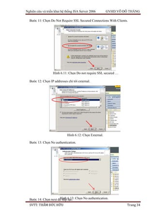 Nghiên cứu và triển khai hệ thống ISA Server 2006 GVHD:VÕ ĐỖ THẮNG
SVTT: THẨM ĐỨC HỮU Trang 34
Bước 11: Chọn Do Not Require SSL Secured Connections With Clients.
Bước 12: Chọn IP addresses chỉ tới external.
Bước 13: Chọn No authentication.
Bước 14: Chọn next để tiếp tục.
Hình 6.11: Chọn Do not require SSL secured …
Hình 6.12: Chọn External.
Hình 6.13: Chọn No authentication.
 