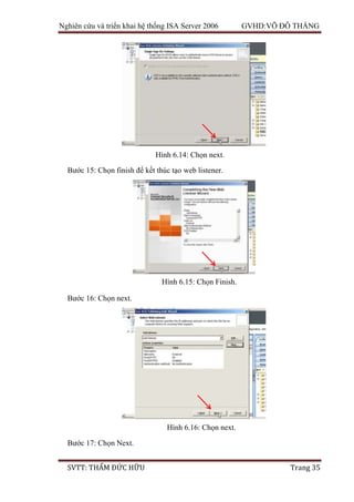 Nghiên cứu và triển khai hệ thống ISA Server 2006 GVHD:VÕ ĐỖ THẮNG
SVTT: THẨM ĐỨC HỮU Trang 35
Bước 15: Chọn finish để kết thúc tạo web listener.
Bước 16: Chọn next.
Bước 17: Chọn Next.
Hình 6.14: Chọn next.
Hình 6.15: Chọn Finish.
Hình 6.16: Chọn next.
 