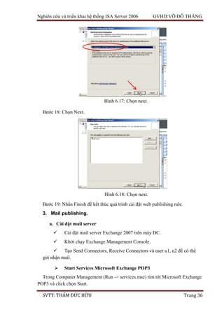Nghiên cứu và triển khai hệ thống ISA Server 2006 GVHD:VÕ ĐỖ THẮNG
SVTT: THẨM ĐỨC HỮU Trang 36
Bước 18: Chọn Next.
Bước 19: Nhấn Finish để kết thúc quá trình cài đặt web publishing rule.
3. Mail publishing.
a. Cài đặt mail server
 Cài đặt mail server Exchange 2007 trên máy DC.
 Khởi chạy Exchange Management Console.
 Tạo Send Connectors, Receive Connectors và user u1, u2 để có thể
gửi nhận mail.
 Start Services Microsoft Exchange POP3
Trong Computer Management (Run -> services.msc) tìm tới Microsoft Exchange
POP3 và click chọn Start.
Hình 6.17: Chọn next.
Hình 6.18: Chọn next.
 
