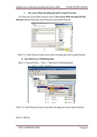 Nghiên cứu và triển khai hệ thống ISA Server 2006 GVHD:VÕ ĐỖ THẮNG
SVTT: THẨM ĐỨC HỮU Trang 37
 Tạo Access Rule cho phép gửi mail ra ngoài External.
Các bước tạo Access Rule tương tự mục 2. Tạo Access Rule cho phép kết nối
Internet nhưng trong bước chọn Protocol ta chọn Mail Protocol.
b. Tạo Mail Server Publishing Rule
Bước 1: Firewall Policy -> New -> Mail Server Publishing Rule.
Bước 2: Đặt tên.
Hình 7.1: Chọn Protocol trong Access Rule cho phép gửi mail ra ngoài Internal.
Hình 7.2: Chọn Protocol trong Access Rule cho phép gửi mail ra ngoài Internal.
 