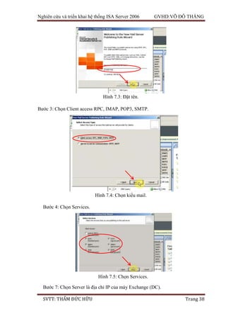 Nghiên cứu và triển khai hệ thống ISA Server 2006 GVHD:VÕ ĐỖ THẮNG
SVTT: THẨM ĐỨC HỮU Trang 38
Bước 3: Chọn Client access RPC, IMAP, POP3, SMTP.
Bước 4: Chọn Services.
Bước 7: Chọn Server là địa chỉ IP của máy Exchange (DC).
Hình 7.3: Đặt tên.
Hình 7.4: Chọn kiểu mail.
Hình 7.5: Chọn Services.
 