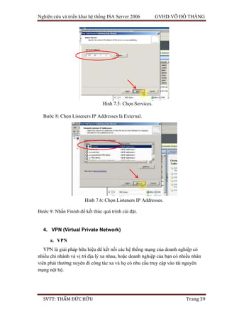 Nghiên cứu và triển khai hệ thống ISA Server 2006 GVHD:VÕ ĐỖ THẮNG
SVTT: THẨM ĐỨC HỮU Trang 39
Bước 8: Chọn Listeners IP Addresses là External.
Bước 9: Nhấn Finish để kết thúc quá trình cài đặt.
4. VPN (Virtual Private Network)
a. VPN
VPN là giải pháp hữu hiệu để kết nối các hệ thống mạng của doanh nghiệp có
nhiều chi nhánh và vị trí địa lý xa nhau, hoặc doanh nghiệp của bạn có nhiều nhân
viên phải thường xuyên đi công tác xa và họ có nhu cầu truy cập vào tài nguyên
mạng nội bộ.
Hình 7.5: Chọn Services.
Hình 7.6: Chọn Listeners IP Addresses.
 