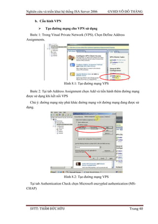 Nghiên cứu và triển khai hệ thống ISA Server 2006 GVHD:VÕ ĐỖ THẮNG
SVTT: THẨM ĐỨC HỮU Trang 40
b. Cấu hình VPN
 Tạo đường mạng cho VPN sử dụng
Bước 1: Trong Vitual Private Network (VPS). Chọn Define Address
Assignments.
Bước 2: Tại tab Address Assignment chọn Add và tiến hành thêm đường mạng
được sử dụng khi kết nối VPS
Chú ý: đường mạng này phải khác đường mạng với đường mạng đang được sử
dụng.
Tại tab Authentication Check chọn Microsoft encrypled authentication (MS-
CHAP)
Hình 8.1: Tạo đường mạng VPS
Hình 8.2: Tạo đường mạng VPS
 