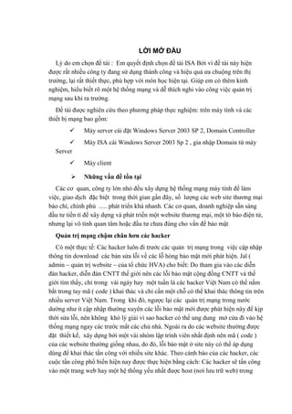 LỜI MỞ ĐẦU
Lý do em chọn đề tài : Em quyết định chọn đề tài ISA Bởi vì đề tài này hiện
được rất nhiều công ty đang sử dụng thành công và hiệu quả ưa chuộng trên thị
trường, lại rất thiết thực, phù hợp với môn học hiện tại. Giúp em có thêm kinh
nghiệm, hiểu biết rõ một hệ thống mạng và dễ thích nghi vào công việc quản trị
mạng sau khi ra trường.
Đề tài được nghiên cứu theo phương pháp thực nghiệm: trên máy tính và các
thiết bị mạng bao gồm:
 Máy server cài đặt Windows Server 2003 SP 2, Domain Controller
 Máy ISA cài Windows Server 2003 Sp 2 , gia nhập Domain từ máy
Server
 Máy client
 Những vấn đề tồn tại
Các cơ quan, công ty lớn nhỏ đều xây dựng hệ thống mạng máy tính để làm
việc, giao dịch đặc biệt trong thời gian gần đây, số lượng các web site thương mại
báo chí, chính phủ ..... phát triển khá nhanh. Các cơ quan, doanh nghiệp sẵn sàng
đầu tư tiền tỉ để xây dựng và phát triển một website thương mại, một tờ báo điện tử,
nhưng lại vô tình quan tâm hoặc đầu tư chưa đúng cho vấn đề bảo mật
Quản trị mạng chậm chân hơn các hacker
Có một thực tế: Các hacker luôn đi trước các quản trị mạng trong việc cập nhập
thông tin download các bản sửa lỗi về các lỗ hỏng bảo mật mới phát hiện. Jal (
admin – quản trị website – của tổ chức HVA) cho biết: Do tham gia vào các diễn
đàn hacker, diễn đàn CNTT thế giới nên các lỗi bảo mật cộng đồng CNTT và thế
giới tìm thấy, chỉ trong vài ngày hay một tuần là các hacker Việt Nam có thể nắm
bắt trong tay mã ( code ) khai thác và chỉ cần một chỗ có thể khai thác thông tin trên
nhiều server Việt Nam. Trong khi đó, ngược lại các quản trị mạng trong nước
dường như ít cập nhập thường xuyên các lỗi bảo mật mới được phát hiện này để kịp
thời sửa lỗi, nên không khó lý giải vì sao hacker có thể ung dung mở cửa đi vào hệ
thống mạng ngay các trước mắt các chủ nhà. Ngoài ra do các website thường được
đặt thiết kế, xây dựng bởi một vài nhóm lập trình viên nhất định nên mã ( code )
của các website thường giống nhau, do đó, lỗi bảo mật ở site này có thể áp dụng
dùng để khai thác tấn công với nhiều site khác. Theo cảnh báo của các hacker, các
cuộc tấn công phổ biến hiện nay được thực hiện bằng cách: Các hacker sẽ tấn công
vào một trang web hay một hệ thống yếu nhất được host (nơi lưu trữ web) trong
 
