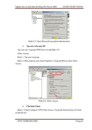 Nghiên cứu và triển khai hệ thống ISA Server 2006 GVHD:VÕ ĐỖ THẮNG
SVTT: THẨM ĐỨC HỮU Trang 41
 Tạo user trên máy DC
Tạo user vp1 và group VPSClient với mật khẩu 123.
Allow Access.
Bước 1: Tạo user và group.
Bước 2: Phải chuột tại user chọn Properties. Trong tab Dial-in chọn Allow
Access.
 Cấu hình Client
Bước 1: Chọn Configure VPN Client Access. Trong tab General chọn số Client
có thể kết nối.
Hình 8.3: Chọn Microsoft encrypled authentication
Hình 8.4: Allow Access.
 