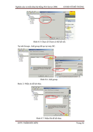 Nghiên cứu và triển khai hệ thống ISA Server 2006 GVHD:VÕ ĐỖ THẮNG
SVTT: THẨM ĐỨC HỮU Trang 42
Tại tab Groups. Add group đã tạo tại máy DC.
Bước 2: Nhấn ok để kêt thúc.
Hình 8.5: Chọn số Client có thể kết nối.
Hình 8.6: Add group.
Hình 8.7: Nhấn Ok để kết thúc.
 