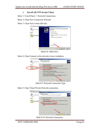 Nghiên cứu và triển khai hệ thống ISA Server 2006 GVHD:VÕ ĐỖ THẮNG
SVTT: THẨM ĐỨC HỮU Trang 43
 Tạo kết nối VPN từ máy Client.
Bước 1: Cotrol Panel -> Network Connections
Bước 2: Chọn New Connection Winzard
Bước 3: Chọn Next ở bước đầu tiên.
Bước 4: Chọn Connect to the network at may workplace.
Bước 5: Chọn Vitual Private Network connection.
Hình 8.8: Nhấn Next.
Hình 8.9: Network Connection Type
Hình 8.10: Network Connection.
 