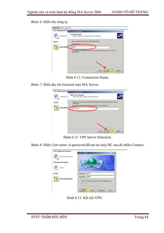 Nghiên cứu và triển khai hệ thống ISA Server 2006 GVHD:VÕ ĐỖ THẮNG
SVTT: THẨM ĐỨC HỮU Trang 44
Bước 6: Điền tên công ty.
Bước 7: Điền địa chỉ External máy ISA Server.
Bước 8: Điền User name và password đã tạo tại máy DC sau đó nhấn Connect.
Hình 8.11: Connection Name.
Hình 8.12: VPS Server Selection.
Hình 8.13: Kết nối VPN.
 