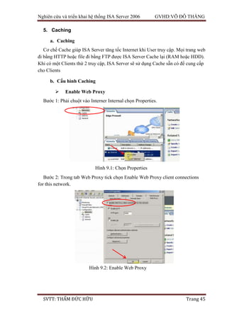 Nghiên cứu và triển khai hệ thống ISA Server 2006 GVHD:VÕ ĐỖ THẮNG
SVTT: THẨM ĐỨC HỮU Trang 45
5. Caching
a. Caching
Cơ chế Cache giúp ISA Server tăng tốc Internet khi User truy cập. Mọi trang web
đi bằng HTTP hoặc file đi bằng FTP được ISA Server Cache lại (RAM hoặc HDD).
Khi có một Clients thứ 2 truy cập, ISA Server sẽ sử dụng Cache sẵn có để cung cấp
cho Clients
b. Cấu hình Caching
 Enable Web Proxy
Bước 1: Phải chuột vào Interner Internal chọn Properties.
Bước 2: Trong tab Web Proxy tick chọn Enable Web Proxy client connections
for this network.
Hình 9.1: Chọn Properties
Hình 9.2: Enable Web Proxy
 