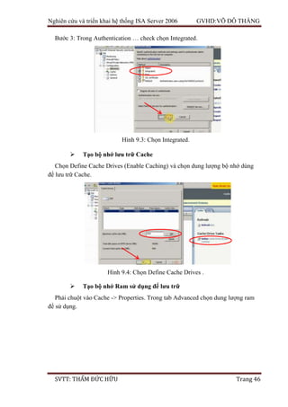 Nghiên cứu và triển khai hệ thống ISA Server 2006 GVHD:VÕ ĐỖ THẮNG
SVTT: THẨM ĐỨC HỮU Trang 46
Bước 3: Trong Authentication … check chọn Integrated.
 Tạo bộ nhớ lưu trữ Cache
Chọn Define Cache Drives (Enable Caching) và chọn dung lượng bộ nhớ dùng
để lưu trữ Cache.
 Tạo bộ nhớ Ram sử dụng để lưu trữ
Phải chuột vào Cache -> Properties. Trong tab Advanced chọn dung lượng ram
để sử dụng.
Hình 9.3: Chọn Integrated.
Hình 9.4: Chọn Define Cache Drives .
 
