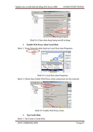 Nghiên cứu và triển khai hệ thống ISA Server 2006 GVHD:VÕ ĐỖ THẮNG
SVTT: THẨM ĐỨC HỮU Trang 47
 Enable Web Proxy client Local Host
Bước 1: Trong Networks phải chuột tại Local Host chọn Properties.
Bước 2: Check chọn Enable Web Proxy client connections for this network.
 Tạo Cache Rule
Bước 1: Tạo Create a Cache Rule.
Hình 9.4: Chọn chọn dung lượng ram để sử dụng.
Hình 9.5: Local Host chọn Properties.
Hình 9.6: Enable Web Proxy client.
 