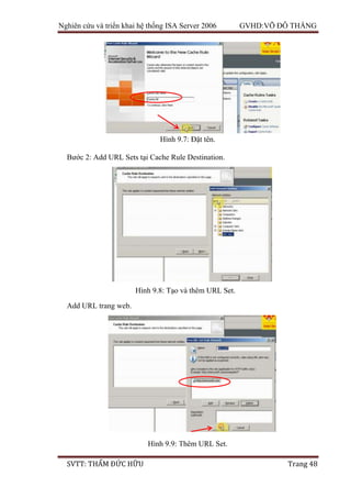 Nghiên cứu và triển khai hệ thống ISA Server 2006 GVHD:VÕ ĐỖ THẮNG
SVTT: THẨM ĐỨC HỮU Trang 48
Bước 2: Add URL Sets tại Cache Rule Destination.
Add URL trang web.
Hình 9.7: Đặt tên.
Hình 9.8: Tạo và thêm URL Set.
Hình 9.9: Thêm URL Set.
 