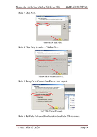 Nghiên cứu và triển khai hệ thống ISA Server 2006 GVHD:VÕ ĐỖ THẮNG
SVTT: THẨM ĐỨC HỮU Trang 49
Bước 3: Chọn Next.
Bước 4: Chọn Only if a vaild…. Và chọn Next.
Bước 5: Trong Cache Content chọn If source and request…..
Bước 6: Tại Cache Advanced Configuration chọn Cache SSL responses
Hình 9.10: Chọn Next.
Hình 9.11: Content Retrieval.
Hình 9.12: Cache Content.
 