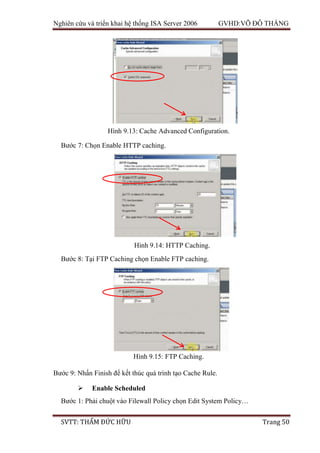 Nghiên cứu và triển khai hệ thống ISA Server 2006 GVHD:VÕ ĐỖ THẮNG
SVTT: THẨM ĐỨC HỮU Trang 50
Bước 7: Chọn Enable HTTP caching.
Bước 8: Tại FTP Caching chọn Enable FTP caching.
Bước 9: Nhấn Finish để kết thúc quá trình tạo Cache Rule.
 Enable Scheduled
Bước 1: Phải chuột vào Filewall Policy chọn Edit System Policy…
Hình 9.13: Cache Advanced Configuration.
Hình 9.14: HTTP Caching.
Hình 9.15: FTP Caching.
 