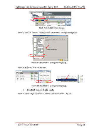 Nghiên cứu và triển khai hệ thống ISA Server 2006 GVHD:VÕ ĐỖ THẮNG
SVTT: THẨM ĐỨC HỮU Trang 51
Bước 2: Tìm tới Various và check chọn Enable this configuration group
Bước 3: Kiểm tra rule vừa Enable
 Cấu hình trang web cần Cache
Bước 1: Click chọn Schedule a Content Download Job và đặt tên.
Hình 9.16: Edit System policy.
Hình 9.17: Enable this configuration group.
Hình 9.18: Enable this configuration group.
 