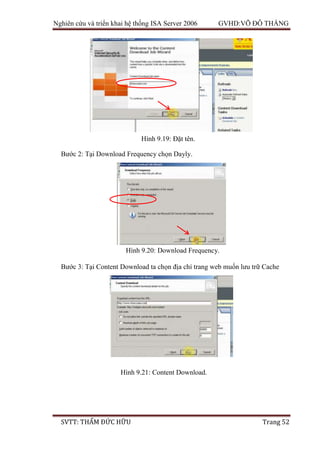 Nghiên cứu và triển khai hệ thống ISA Server 2006 GVHD:VÕ ĐỖ THẮNG
SVTT: THẨM ĐỨC HỮU Trang 52
Bước 2: Tại Download Frequency chọn Dayly.
Bước 3: Tại Content Download ta chọn địa chỉ trang web muốn lưu trữ Cache
Hình 9.19: Đặt tên.
Hình 9.20: Download Frequency.
Hình 9.21: Content Download.
 
