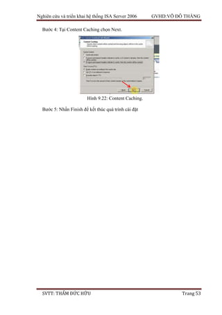Nghiên cứu và triển khai hệ thống ISA Server 2006 GVHD:VÕ ĐỖ THẮNG
SVTT: THẨM ĐỨC HỮU Trang 53
Bước 4: Tại Content Caching chọn Next.
Bước 5: Nhấn Finish để kết thúc quá trình cài đặt
Hình 9.22: Content Caching.
 