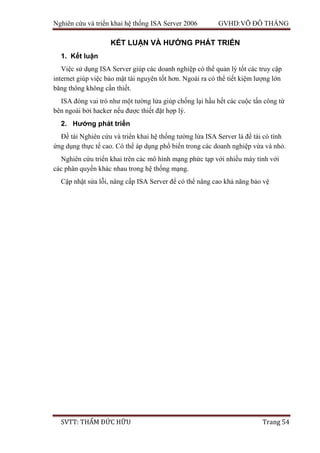 Nghiên cứu và triển khai hệ thống ISA Server 2006 GVHD:VÕ ĐỖ THẮNG
SVTT: THẨM ĐỨC HỮU Trang 54
KẾT LUẬN VÀ HƯỚNG PHÁT TRIỂN
1. Kết luận
Việc sử dụng ISA Server giúp các doanh nghiệp có thể quản lý tốt các truy cập
internet giúp việc bảo mật tài nguyên tốt hơn. Ngoài ra có thể tiết kiệm lượng lớn
băng thông không cần thiết.
ISA đóng vai trò như một tường lửa giúp chống lại hầu hết các cuộc tấn công từ
bên ngoài bởi hacker nếu được thiết đặt hợp lý.
2. Hướng phát triển
Đề tài Nghiên cứu và triển khai hệ thống tường lửa ISA Server là đề tài có tính
ứng dụng thực tế cao. Có thể áp dụng phổ biến trong các doanh nghiệp vừa và nhỏ.
Nghiên cứu triển khai trên các mô hình mạng phức tạp với nhiều máy tính với
các phân quyền khác nhau trong hệ thống mạng.
Cập nhật sửa lỗi, nâng cấp ISA Server để có thể nâng cao khả năng bảo vệ
 