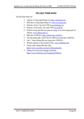 Nghiên cứu và triển khai hệ thống ISA Server 2006 GVHD:VÕ ĐỖ THẮNG
SVTT: THẨM ĐỨC HỮU Trang 56
TÀI LIỆU THAM KHẢO
Tại liệu tham khảo tại:
 website về công nghệ thông tin: https://sinhvienit.net
 Diễn đàn về công nghệ thông tin: www.vn-zoom.com
 Website về host. Tạo host VPS www.hostinger.vn
 Website về tên miền. Tạo miền VPS www.dot.tk
 Website trung tâm Đào tạo quản trị mạng và an ninh mạng quốc tế
Athena: www.athena.edu.vn
 Diễn đàn ATHENA: http://athena.edu.vn/forum
 Tài liệu hướng dẫn về ISA Server 2006 của trung tâm ATHENA.
 Lab + Video hướng dẫn của trung tâm ATHENA.
 Website upload và download tài liệu: www.slideshare.net
 Trang video hướng dẫn thực hiện:
https://www.youtube.com/user/Athenachannels
 Thông tin tài liệu trên fanpage facebook:
https://www.facebook.com/trungtamATHENA
 