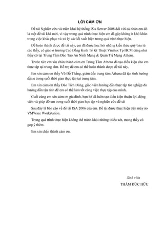 LỜI CẢM ƠN
Đề tài Nghiên cứu và triển khai hệ thống ISA Server 2006 đối với cá nhân em đó
là một đề tài khá mới, vì vậy trong quá trình thực hiện em đã gặp không ít khó khăn
trong việc khắc phục và xử lý các lỗi xuất hiện trong quá trình thực hiện.
Để hoàn thành được đề tài này, em đã được học hỏi những kiến thức quý báu từ
các thầy, cô giáo ở trường Cao Đẳng Kinh Tế Kĩ Thuật Vinatex Tp HCM cũng như
thầy cô tại Trung Tâm Đào Tạo An Ninh Mạng & Quản Trị Mạng Athena.
Trước tiên em xin chân thành cảm ơn Trung Tâm Athena đã tạo điều kiện cho em
thực tập tại trung tâm. Hỗ trợ để em có thể hoàn thành được đề tài này.
Em xin cảm ơn thầy Võ Đỗ Thắng, giám đốc trung tâm Athena đã tận tình hướng
dẫn e trong suốt thời gian thực tập tại trung tâm.
Em xin cảm ơn thầy Đào Tiến Dũng, giáo viên hướng dẫn thực tập tốt nghiệp đã
hướng dẫn tận tình để em có thể làm tốt công việc thực tập của mình.
Cuối cùng em xin cảm ơn gia đình, bạn bè đã luôn tạo điều kiện thuận lợi, động
viên và giúp đỡ em trong suốt thời gian học tập và nghiên cứu đề tài
Sau đây là báo cáo về đề tài ISA 2006 của em. Đề tài được thực hiện trên máy ảo
VMWare Workstation.
Trong quá trình thực hiện không thể tránh khỏi những thiếu xót, mong thầy cô
góp ý thêm.
Em xin chân thành cảm ơn.
Sinh viên
THẨM ĐỨC HỮU
 