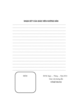 NHẬN XÉT CỦA GIÁO VIÊN HƯỚNG DẪN
..................................................................................................................................
..................................................................................................................................
..................................................................................................................................
..................................................................................................................................
..................................................................................................................................
..................................................................................................................................
..................................................................................................................................
..................................................................................................................................
..................................................................................................................................
..................................................................................................................................
..................................................................................................................................
..................................................................................................................................
..................................................................................................................................
..................................................................................................................................
..................................................................................................................................
..................................................................................................................................
ĐIỂM HCM, Ngày … Tháng … Năm 2014
Giáo viên hướng dẫn
VÕ ĐỖ THẮNG
 