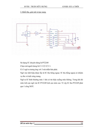 SVTH : TRẦN HỮU HƯNG GVHD: HÀ A THỒI
Đồ án môn học 1 12
2. Khối thu ,giải mã và tạo xung.
Sử dụng IC chuyên dùng là PT2249
Chọn mã người dung là C1=C2=C3=1.
Có 3 ngõ ra tương ứng với 3 nút nhấn bên phát.
Ngõ vào tính hiệu được lấy từ IC thu hông ngoại. IC thu hồng ngoại có nhiệm
vụ thu và tách sóng mang.
Ngõ ra IC bình thường mức 1 khi có tín hiệu xuống mức không. Trong khi đó
mức tích cực ngõ vào IC PT2249 tích cực mức cao. Vì vậy IC thu PT2249 phải
qua 1 công NOT.
 