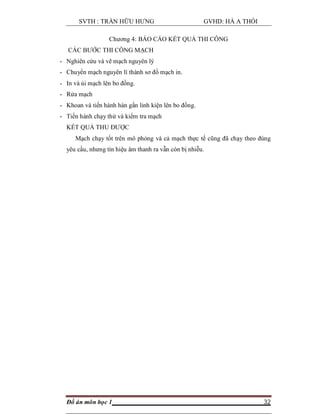 SVTH : TRẦN HỮU HƯNG GVHD: HÀ A THỒI
Đồ án môn học 1 32
Chương 4: BÁO CÁO KẾT QUẢ THI CÔNG
CÁC BƯỚC THI CÔNG MẠCH
- Nghiên cứu và vẽ mạch nguyên lý
- Chuyển mạch nguyên lí thành sơ đồ mạch in.
- In và ủi mạch lên bo đồng.
- Rửa mạch
- Khoan và tiến hành hàn gắn linh kiện lên bo đồng.
- Tiến hành chạy thử và kiểm tra mạch
KẾT QUẢ THU ĐƯỢC
Mạch chạy tốt trên mô phỏng và cả mạch thực tế cũng đã chạy theo đúng
yêu cầu, nhưng tín hiệu âm thanh ra vẫn còn bị nhiễu.
 