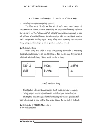 SVTH : TRẦN HỮU HƯNG GVHD: HÀ A THỒI
Đồ án môn học 1 5
CHƯƠNG II: GIỚI THIỆU VỀ THU PHÁT HỒNG NGOẠI
2.1 Tia hồng ngoại (ánh sáng hồng ngoại) :
Tia hồng ngoại là bức xạ điện từ có bước sóng trong khoảng từ
400.000nm đến 760nm, dài hơn bước sóng ánh sáng khả kiến nhưng ngắn hơn
tia bức xạ vi ba. Tên “hồng ngoại” có nghĩa là “dưới mức đỏ”, màu đỏ là màu
sắc có bước sóng dài nhất trong ánh sáng thường. Mọi vật có nhiệt độ lớn hơn
0OK đều phát ra tia hồng ngoại.. Sóng hồng ngoại có những đặc tính quan
trọng giống như ánh sáng ( sự hội tụ qua thấu kính, tiêu cự… ).
2.2 Kết cấu hệ thống :
Do hệ thống điều khiển từ xa có những đường truyền dẫn xa nên chúng
ta cần phải nghiên cứu về kết cấu hệ thống để đảm bảo tín hiệu được truyền đi
chính xác và nhanh chóng. Đây là sơ đồ kết cấu hệ thống:
Sơ đồ kết cấu hệ thống
- Thiết bị phát: biến đổi lệnh điều khiển thành tin tức tín hiệu và phát đi.
- Đường truyền: đưa tín hiệu điều khiển từ thiết bị phát đến thiết bị thu.
- Thiết bị thu: nhận tín hiệu điều khiển từ đường truyền, qua quá trình biến
đổi, biến dịch để tái hiện lại lệnh điều khiển rồi đưa đến các thiết bị thi hành.
2.3 Giới thiệu IC PT2248 (Mạch phát ):
Chức năng các chân:
 