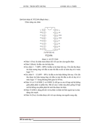 SVTH : TRẦN HỮU HƯNG GVHD: HÀ A THỒI
Đồ án môn học 1 7
2.4 Giới thiệu IC PT2249 (Mạch thu) :.
Chức năng các chân:
Hình 11: IC PT 2249
 Chân 1 (Vss): là chân mass được nối với cực âm của nguồn điện.
 Chân 2 (Rxin): là đầu vào tín hiệu thu.
 Các chân 3 – 7 (HP1 - HP5): là đầu ra tín hiệu liên tục. Chỉ cần thu được
tín hiệu tương ứng với đầu ra nào thì đầu ra đó sẽ luôn duy trì ở mức
logic “1”.
 Các chân 8 – 12 (SP5 – SP1): là đầu ra tín hiệu không liên tục. Chỉ cần
thu được tín hiệu tương ứng với đầu ra nào thì đầu ra đó sẽ duy trì ở
mức logic “1” trong khoảng thời gian là 107ms.
 Chân 14 và 13 (CODE 2 và CODE 3): để tạo ra các tổ hợp mã hệ thống
giữa phần phát và phần thu. Mã số của 2 chân này phải giống tổ hợp
mã hệ thống của phần phát thì mới thu được tín hiệu.
 Chân 15 (OSC): dùng để nối với tụ điện và điện trở bên ngoài tạo ra dao
động cho mạch.
 Chân 16 (Vcc): là chân được nối với cực dương của nguồn cung cấp.
 
