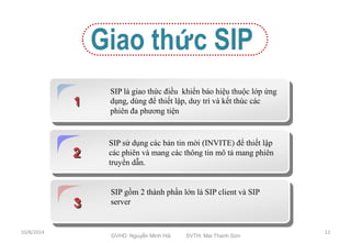 1 
Giao thức SIP 
SIP là giao thức điều khiển báo hiệu thuộc lớp ứng 
dụng, dùng để thiết lập, duy trì và kết thúc các 
phiên đa phương tiện 
2 
SIP sử dụng các bản tin mời (INVITE) để thiết lập 
các phiên và mang các thông tin mô tả mang phiên 
truyền dẫn. 
3 
SIP gồm 2 thành phần lớn là SIP client và SIP 
server 
10/8/2014 
GVHD: Nguyễn Minh Hải SVTH: Mai Thanh Sơn 
12 
 