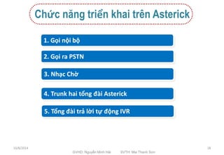 Chức năng triển khai trên Asterick 
1. Gọi nội bộ 
2. Gọi ra PSTN 
3. Nhạc Chờ 
4. Trunk hai tổng đài Asterick 
5. Tổng đài trả lời tự động IVR 
10/8/2014 
GVHD: Nguyễn Minh Hải SVTH: Mai Thanh Sơn 
18 
 