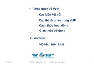 1 - Tổng quan về VoIP 
1 
2 Các kiểu kết nối 
3 Các thành phần trong VoIP 
Cách thức hoạt động 
Giao thức sử dụng 
2 - Asterisk 
6 
7 
3 
Mô hình triển khai 
10/8/2014 GVHD: Nguyễn Minh Hải SVTH: Mai Thanh Sơn 2 
 