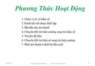 1. Chọn vị trí và bấm số 
2. Kênh kết nối được thiết lập 
3. Bắt đầu thu âm thanh 
4. Chuyển đổi tín hiệu analog sang tín hiệu số 
5. Truyền dữ liệu 
6. Chuyển đổi tín hiệu số sang tín hiệu analog 
7. Phát âm thanh ở thiết bị đầu cuối 
10/8/2014 GVHD: Nguyễn Minh Hải SVTH: Mai Thanh Sơn 8 
 