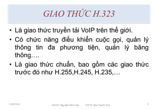 • Là giao thức truyền tải VoIP trên thế giới. 
• Có chức năng điều khiển cuộc gọi, quản lý 
thông tin đa phương tiện, quản lý băng 
thông…. 
• Là giao thức chuẩn, bao gồm các giao thức 
trước đó như H.255,H.245, H.235,… 
10/8/2014 GVHD: Nguyễn Minh Hải SVTH: Mai Thanh Sơn 9 
 