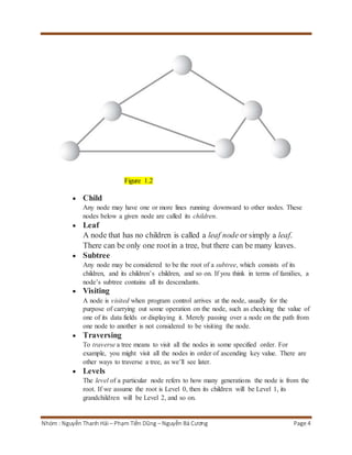 Figure 1.2 
 Child 
Any node may have one or more lines running downward to other nodes. These 
nodes below a given node are called its children. 
 Leaf 
A node that has no children is called a leaf node or simply a leaf. 
There can be only one root in a tree, but there can be many leaves. 
 Subtree 
Any node may be considered to be the root of a subtree, which consists of its 
children, and its children’s children, and so on. If you think in terms of families, a 
node’s subtree contains all its descendants. 
 Visiting 
A node is visited when program control arrives at the node, usually for the 
purpose of carrying out some operation on the node, such as checking the value of 
one of its data fields or displaying it. Merely passing over a node on the path from 
one node to another is not considered to be visiting the node. 
 Traversing 
To traverse a tree means to visit all the nodes in some specified order. For 
example, you might visit all the nodes in order of ascending key value. There are 
other ways to traverse a tree, as we’ll see later. 
 Levels 
The level of a particular node refers to how many generations the node is from the 
root. If we assume the root is Level 0, then its children will be Level 1, its 
grandchildren will be Level 2, and so on. 
Nhóm : Nguyễn Thanh Hải – Phạm Tiến Dũng – Nguyễn Bá Cương Page 4 
 