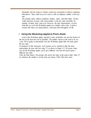 Remember that the nodes in a binary search tree correspond to objects containing 
information. They could be person objects, with an employee number as the key 
and 
also perhaps name, address, telephone number, salary, and other fields. Or they 
could represent car parts, with a part number as the key value and fields for 
quantity on hand, price, and so on. However, the only characteristics of each 
node that we see in the Workshop applet are a number and a color. A node is 
created with these two characteristics, and keeps them throughout its life. 
 Using the Workshop Applet to Find a Node 
Look at the Workshop applet, and pick a node, preferably one near the bottom of 
the tree (as far from the root as possible). The number shown in this node is its key 
value. We’re going to demonstrate how the Workshop applet finds the node, given 
the key value. 
For purposes of this discussion we’ll assume you’ve decided to find the node 
representing the item with key value 57, as shown in Figure 8.7. Of course, when 
you run the Workshop applet, you’ll get a different tree and will need to pick a 
different key value. 
Click the Find button. The prompt will ask for the value of the node to find. Enter 57 
(or whatever the number is on the node you chose). Click Find twice more. 
Nhóm : Nguyễn Thanh Hải – Phạm Tiến Dũng – Nguyễn Bá Cương Page 7 
 