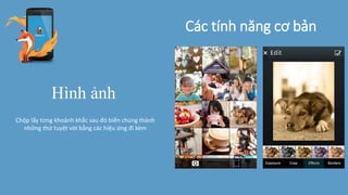 Các tính năng cơ bản
Hình ảnh
Chộp lấy từng khoảnh khắc sau đó biến chúng thành
những thứ tuyệt vời bằng các hiệu ứng đi kèm
 