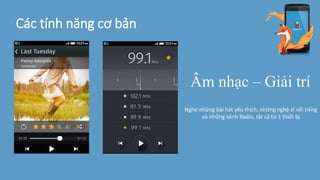 Các tính năng cơ bản
Âm nhạc – Giải trí
Nghe những bài hát yêu thích, những nghệ sĩ nổi tiếng
và những kênh Radio, tất cả từ 1 thiết bị
 