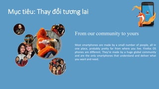 Mục tiêu: Thay đổi tương lai
From our community to yours
Most smartphones are made by a small number of people, all in
one place, probably pretty far from where you live. Firefox OS
phones are different. They’re made by a huge global community
and are the only smartphones that understand and deliver what
you want and need.
 