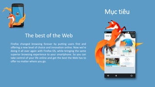 Mục tiêu
The best of the Web
Firefox changed browsing forever by putting users first and
offering a new level of choice and innovation online. Now we’re
doing it all over again with Firefox OS, while bringing the same
superior browsing experience to your smartphone. So you can
take control of your life online and get the best the Web has to
offer no matter where you go.
 