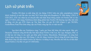 Lịch sử phát triển
Firefox OS được ra mắt rộng rãi vào tháng 2/2012 trên các mẫu smartphone tương
thích Android và một lần nữa vào năm 2013 hoạt động trên Raspberry Pi. Đến tháng 1/2013, ở
CES 2013, ZTE xác nhận họ sẽ chuyển đến một điện thoại thông minh với Firefox OS và vào
ngày 2/7/2013, nhà mạng Telefónica khởi động phiên bản Firefox OS thương mại đầu tiên trên
di động với tên gọi ZTE Open tại Tây Ban Nha với giá 90 USD (Open C giá 70USD),
GeeksPhone Peak Plus (bản nâng cấp của Peak) cũng lập tức có mặt sau đó.
Sau khởi đầu của Telefónica cùng 7 quốc gia Nam Mỹ khác hồi năm ngoái. Bây giờ,
Deutsche Telekom cũng đã bắt đầu bán điện thoại Firefox ở Ba Lan, Hy Lạp, Hungary, Đức và
sẽ tiếp tục mở rộng ra các quốc gia khác gồm Croatia, Macedonia, Montenegro và cộng hoà
Czech ngay trong năm nay. Hồi tháng 5 vừa rồi, hãng América Móvil cũng đã trình làng dòng
điện thoại chạy hệ điều hành Firefox tại Mexico và tháng 6 này, Mozilla cho biết họ sẽ bán điện
thoại Firefox ở Ấn Độ với giá 25 USD/chiếc.
 