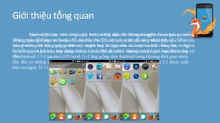 Giới thiệu tổng quan
Firefox OS dựa trên công nghệ web, nhưng điều đó không có nghĩa là nó giống như
những ngày đầu phát triển của đối thủ Chrome OS, chỉ cần một cửa sổ trình duyệt nổi. Về cơ
bản, Firefox OS trông giống như một sự kết hợp hài hòa của Android và iOS. Theo đó, trong
bài viết này sẽ kiểm tra trên phiên bản 1.3, tuổi đời của phiên bản này có thể làm bạn liên tưởng
đến Android 1.5 Cupcake (API level 3). Cũng giống như Android trong khoảng thời gian trước
đây đều có những bước tiến nhảy vọt ở các phiên bản OS, phiên bản mới nhất 2.1 được xuất
bản vào ngày 21/11/2014.
Giao diện màn hình chính của Firefox OS dựa trên EverythingMe Launcher, thì chẳng
khác gì tương đồng với Android Launcher. Từ đó, các bạn có thể dễ dàng nhận thấy giao diện này
mang những nét đặc trưng từ iOS của Apple hay Amigo trên các máy Gionee chẳng hạn,... Nghĩa
là không có ngăn kéo ứng dụng và bạn chỉ có thể lã lướt ở những trang ngoài màn hình chủ mà
thôi.
 